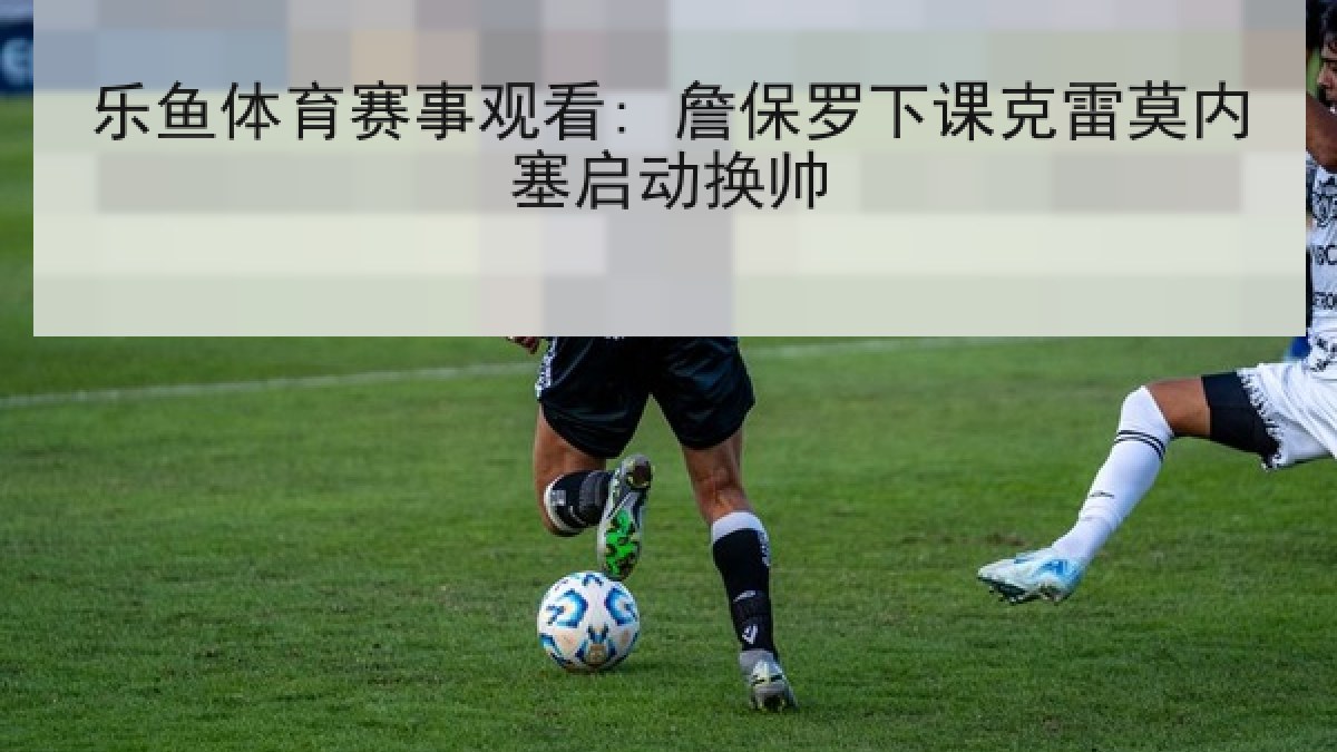 乐鱼体育赛事观看: 詹保罗下课克雷莫内塞启动换帅 乐鱼体育赛事观看: 詹保罗下课克雷莫内塞启动换帅